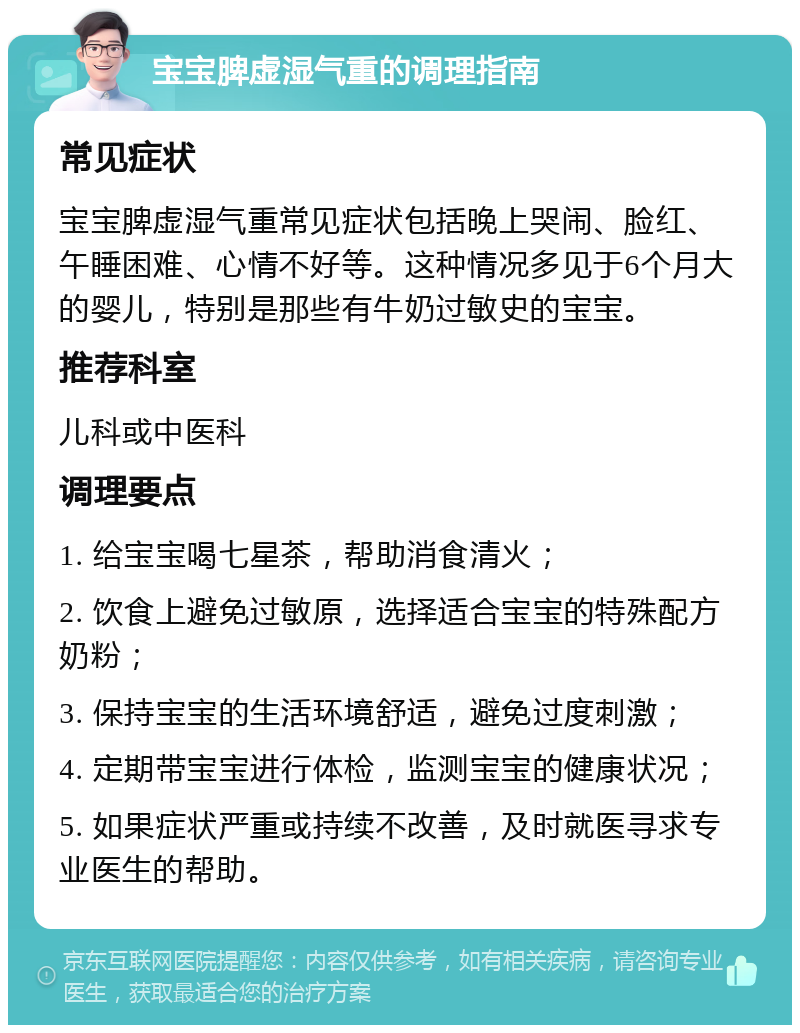 宝宝脾虚湿气重的调理指南 常见症状 宝宝脾虚湿气重常见症状包括晚上哭闹、脸红、午睡困难、心情不好等。这种情况多见于6个月大的婴儿，特别是那些有牛奶过敏史的宝宝。 推荐科室 儿科或中医科 调理要点 1. 给宝宝喝七星茶，帮助消食清火； 2. 饮食上避免过敏原，选择适合宝宝的特殊配方奶粉； 3. 保持宝宝的生活环境舒适，避免过度刺激； 4. 定期带宝宝进行体检，监测宝宝的健康状况； 5. 如果症状严重或持续不改善，及时就医寻求专业医生的帮助。