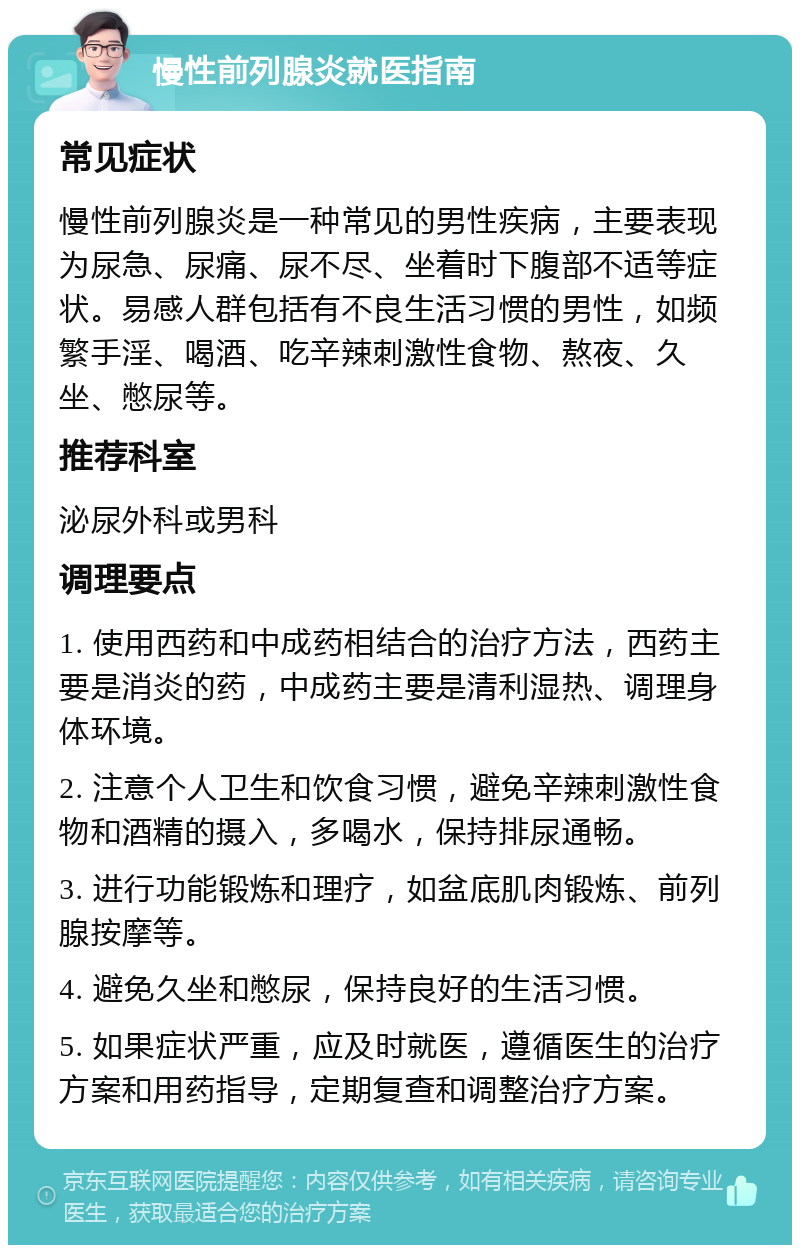 慢性前列腺炎就医指南 常见症状 慢性前列腺炎是一种常见的男性疾病，主要表现为尿急、尿痛、尿不尽、坐着时下腹部不适等症状。易感人群包括有不良生活习惯的男性，如频繁手淫、喝酒、吃辛辣刺激性食物、熬夜、久坐、憋尿等。 推荐科室 泌尿外科或男科 调理要点 1. 使用西药和中成药相结合的治疗方法，西药主要是消炎的药，中成药主要是清利湿热、调理身体环境。 2. 注意个人卫生和饮食习惯，避免辛辣刺激性食物和酒精的摄入，多喝水，保持排尿通畅。 3. 进行功能锻炼和理疗，如盆底肌肉锻炼、前列腺按摩等。 4. 避免久坐和憋尿，保持良好的生活习惯。 5. 如果症状严重，应及时就医，遵循医生的治疗方案和用药指导，定期复查和调整治疗方案。