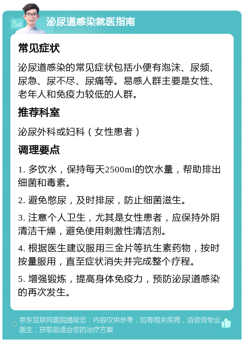 泌尿道感染就医指南 常见症状 泌尿道感染的常见症状包括小便有泡沫、尿频、尿急、尿不尽、尿痛等。易感人群主要是女性、老年人和免疫力较低的人群。 推荐科室 泌尿外科或妇科（女性患者） 调理要点 1. 多饮水，保持每天2500ml的饮水量，帮助排出细菌和毒素。 2. 避免憋尿，及时排尿，防止细菌滋生。 3. 注意个人卫生，尤其是女性患者，应保持外阴清洁干燥，避免使用刺激性清洁剂。 4. 根据医生建议服用三金片等抗生素药物，按时按量服用，直至症状消失并完成整个疗程。 5. 增强锻炼，提高身体免疫力，预防泌尿道感染的再次发生。