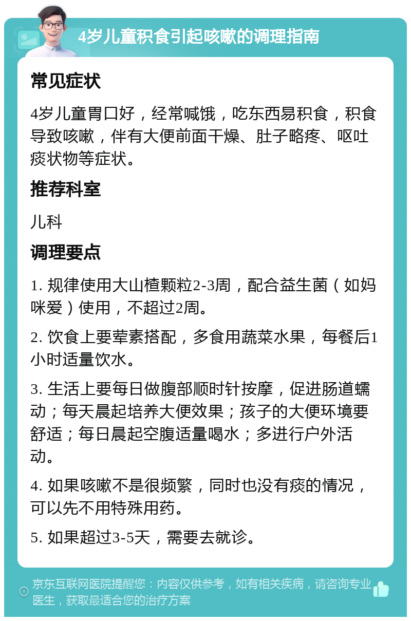 4岁儿童积食引起咳嗽的调理指南 常见症状 4岁儿童胃口好，经常喊饿，吃东西易积食，积食导致咳嗽，伴有大便前面干燥、肚子略疼、呕吐痰状物等症状。 推荐科室 儿科 调理要点 1. 规律使用大山楂颗粒2-3周，配合益生菌（如妈咪爱）使用，不超过2周。 2. 饮食上要荤素搭配，多食用蔬菜水果，每餐后1小时适量饮水。 3. 生活上要每日做腹部顺时针按摩，促进肠道蠕动；每天晨起培养大便效果；孩子的大便环境要舒适；每日晨起空腹适量喝水；多进行户外活动。 4. 如果咳嗽不是很频繁，同时也没有痰的情况，可以先不用特殊用药。 5. 如果超过3-5天，需要去就诊。