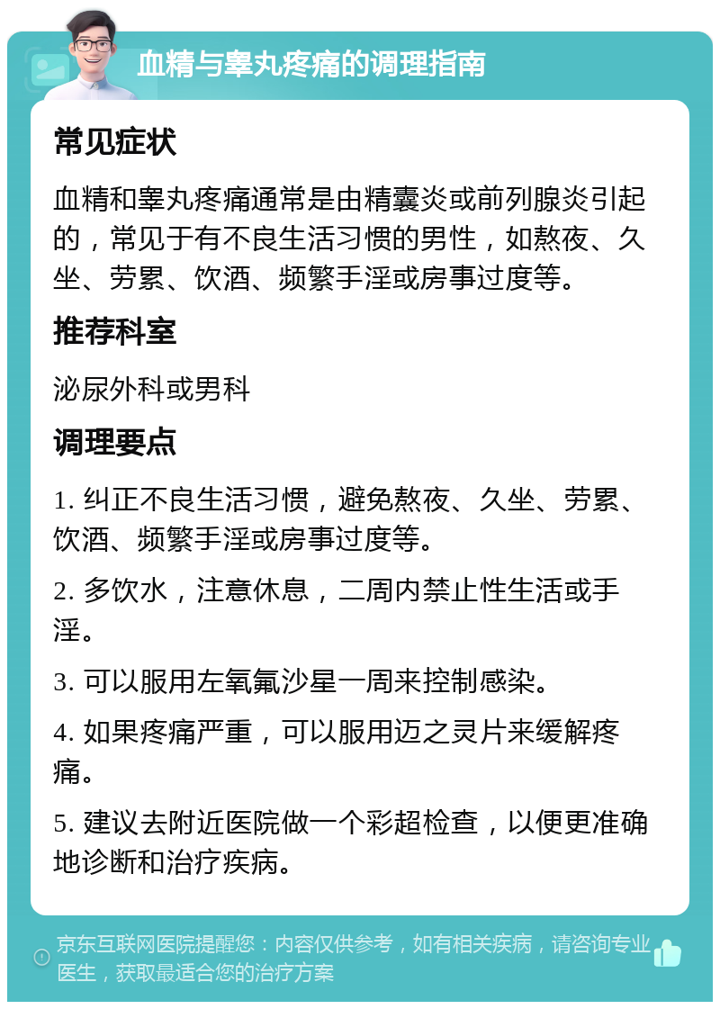 血精与睾丸疼痛的调理指南 常见症状 血精和睾丸疼痛通常是由精囊炎或前列腺炎引起的，常见于有不良生活习惯的男性，如熬夜、久坐、劳累、饮酒、频繁手淫或房事过度等。 推荐科室 泌尿外科或男科 调理要点 1. 纠正不良生活习惯，避免熬夜、久坐、劳累、饮酒、频繁手淫或房事过度等。 2. 多饮水，注意休息，二周内禁止性生活或手淫。 3. 可以服用左氧氟沙星一周来控制感染。 4. 如果疼痛严重，可以服用迈之灵片来缓解疼痛。 5. 建议去附近医院做一个彩超检查，以便更准确地诊断和治疗疾病。