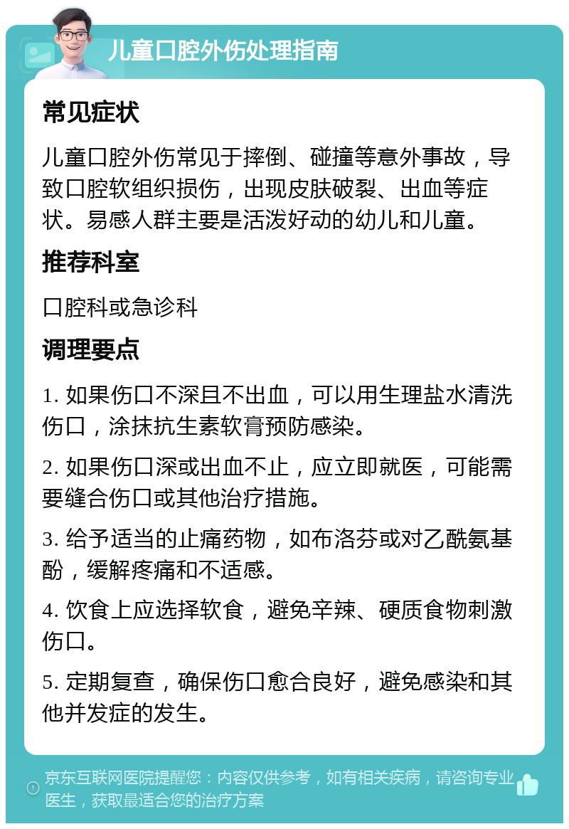 儿童口腔外伤处理指南 常见症状 儿童口腔外伤常见于摔倒、碰撞等意外事故，导致口腔软组织损伤，出现皮肤破裂、出血等症状。易感人群主要是活泼好动的幼儿和儿童。 推荐科室 口腔科或急诊科 调理要点 1. 如果伤口不深且不出血，可以用生理盐水清洗伤口，涂抹抗生素软膏预防感染。 2. 如果伤口深或出血不止，应立即就医，可能需要缝合伤口或其他治疗措施。 3. 给予适当的止痛药物，如布洛芬或对乙酰氨基酚，缓解疼痛和不适感。 4. 饮食上应选择软食，避免辛辣、硬质食物刺激伤口。 5. 定期复查，确保伤口愈合良好，避免感染和其他并发症的发生。