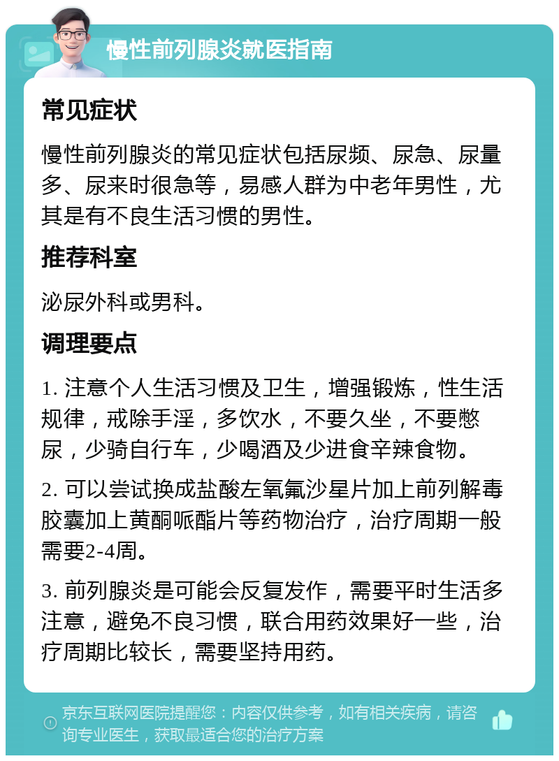 慢性前列腺炎就医指南 常见症状 慢性前列腺炎的常见症状包括尿频、尿急、尿量多、尿来时很急等，易感人群为中老年男性，尤其是有不良生活习惯的男性。 推荐科室 泌尿外科或男科。 调理要点 1. 注意个人生活习惯及卫生，增强锻炼，性生活规律，戒除手淫，多饮水，不要久坐，不要憋尿，少骑自行车，少喝酒及少进食辛辣食物。 2. 可以尝试换成盐酸左氧氟沙星片加上前列解毒胶囊加上黄酮哌酯片等药物治疗，治疗周期一般需要2-4周。 3. 前列腺炎是可能会反复发作，需要平时生活多注意，避免不良习惯，联合用药效果好一些，治疗周期比较长，需要坚持用药。