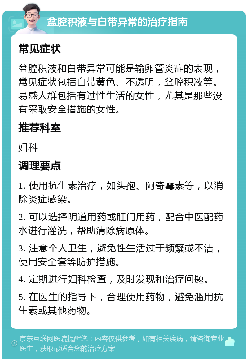 盆腔积液与白带异常的治疗指南 常见症状 盆腔积液和白带异常可能是输卵管炎症的表现，常见症状包括白带黄色、不透明，盆腔积液等。易感人群包括有过性生活的女性，尤其是那些没有采取安全措施的女性。 推荐科室 妇科 调理要点 1. 使用抗生素治疗，如头孢、阿奇霉素等，以消除炎症感染。 2. 可以选择阴道用药或肛门用药，配合中医配药水进行灌洗，帮助清除病原体。 3. 注意个人卫生，避免性生活过于频繁或不洁，使用安全套等防护措施。 4. 定期进行妇科检查，及时发现和治疗问题。 5. 在医生的指导下，合理使用药物，避免滥用抗生素或其他药物。