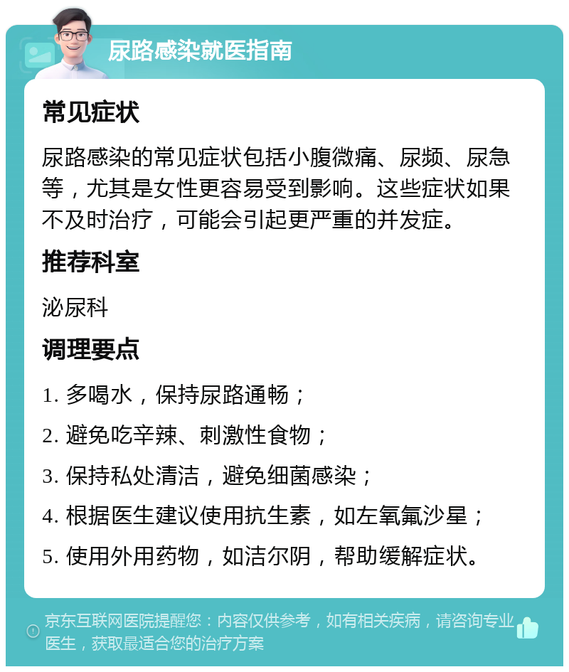 尿路感染就医指南 常见症状 尿路感染的常见症状包括小腹微痛、尿频、尿急等，尤其是女性更容易受到影响。这些症状如果不及时治疗，可能会引起更严重的并发症。 推荐科室 泌尿科 调理要点 1. 多喝水，保持尿路通畅； 2. 避免吃辛辣、刺激性食物； 3. 保持私处清洁，避免细菌感染； 4. 根据医生建议使用抗生素，如左氧氟沙星； 5. 使用外用药物，如洁尔阴，帮助缓解症状。