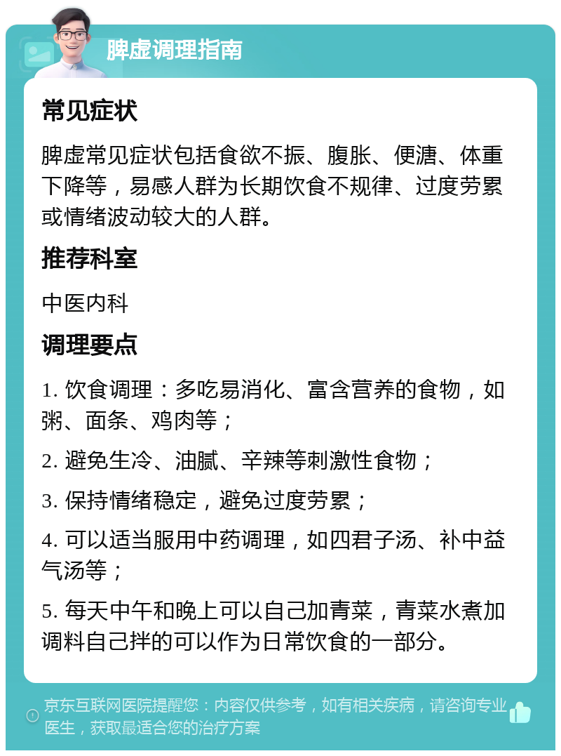 脾虚调理指南 常见症状 脾虚常见症状包括食欲不振、腹胀、便溏、体重下降等，易感人群为长期饮食不规律、过度劳累或情绪波动较大的人群。 推荐科室 中医内科 调理要点 1. 饮食调理：多吃易消化、富含营养的食物，如粥、面条、鸡肉等； 2. 避免生冷、油腻、辛辣等刺激性食物； 3. 保持情绪稳定，避免过度劳累； 4. 可以适当服用中药调理，如四君子汤、补中益气汤等； 5. 每天中午和晚上可以自己加青菜，青菜水煮加调料自己拌的可以作为日常饮食的一部分。