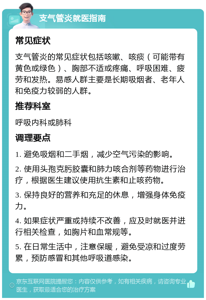 支气管炎就医指南 常见症状 支气管炎的常见症状包括咳嗽、咳痰（可能带有黄色或绿色）、胸部不适或疼痛、呼吸困难、疲劳和发热。易感人群主要是长期吸烟者、老年人和免疫力较弱的人群。 推荐科室 呼吸内科或肺科 调理要点 1. 避免吸烟和二手烟，减少空气污染的影响。 2. 使用头孢克肟胶囊和肺力咳合剂等药物进行治疗，根据医生建议使用抗生素和止咳药物。 3. 保持良好的营养和充足的休息，增强身体免疫力。 4. 如果症状严重或持续不改善，应及时就医并进行相关检查，如胸片和血常规等。 5. 在日常生活中，注意保暖，避免受凉和过度劳累，预防感冒和其他呼吸道感染。