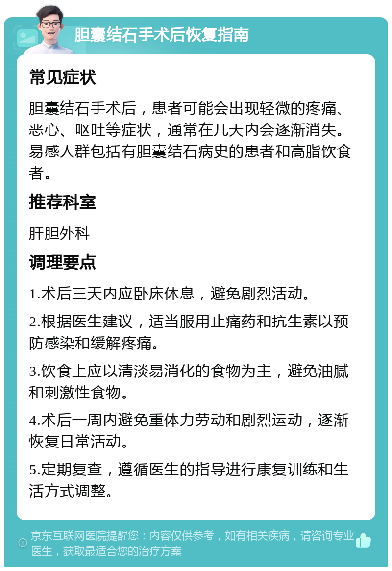 胆囊结石手术后恢复指南 常见症状 胆囊结石手术后，患者可能会出现轻微的疼痛、恶心、呕吐等症状，通常在几天内会逐渐消失。易感人群包括有胆囊结石病史的患者和高脂饮食者。 推荐科室 肝胆外科 调理要点 1.术后三天内应卧床休息，避免剧烈活动。 2.根据医生建议，适当服用止痛药和抗生素以预防感染和缓解疼痛。 3.饮食上应以清淡易消化的食物为主，避免油腻和刺激性食物。 4.术后一周内避免重体力劳动和剧烈运动，逐渐恢复日常活动。 5.定期复查，遵循医生的指导进行康复训练和生活方式调整。