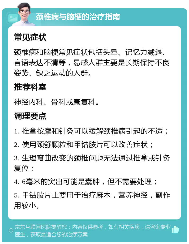 颈椎病与脑梗的治疗指南 常见症状 颈椎病和脑梗常见症状包括头晕、记忆力减退、言语表达不清等，易感人群主要是长期保持不良姿势、缺乏运动的人群。 推荐科室 神经内科、骨科或康复科。 调理要点 1. 推拿按摩和针灸可以缓解颈椎病引起的不适； 2. 使用颈舒颗粒和甲钴胺片可以改善症状； 3. 生理弯曲改变的颈椎问题无法通过推拿或针灸复位； 4. 6毫米的突出可能是囊肿，但不需要处理； 5. 甲钴胺片主要用于治疗麻木，营养神经，副作用较小。