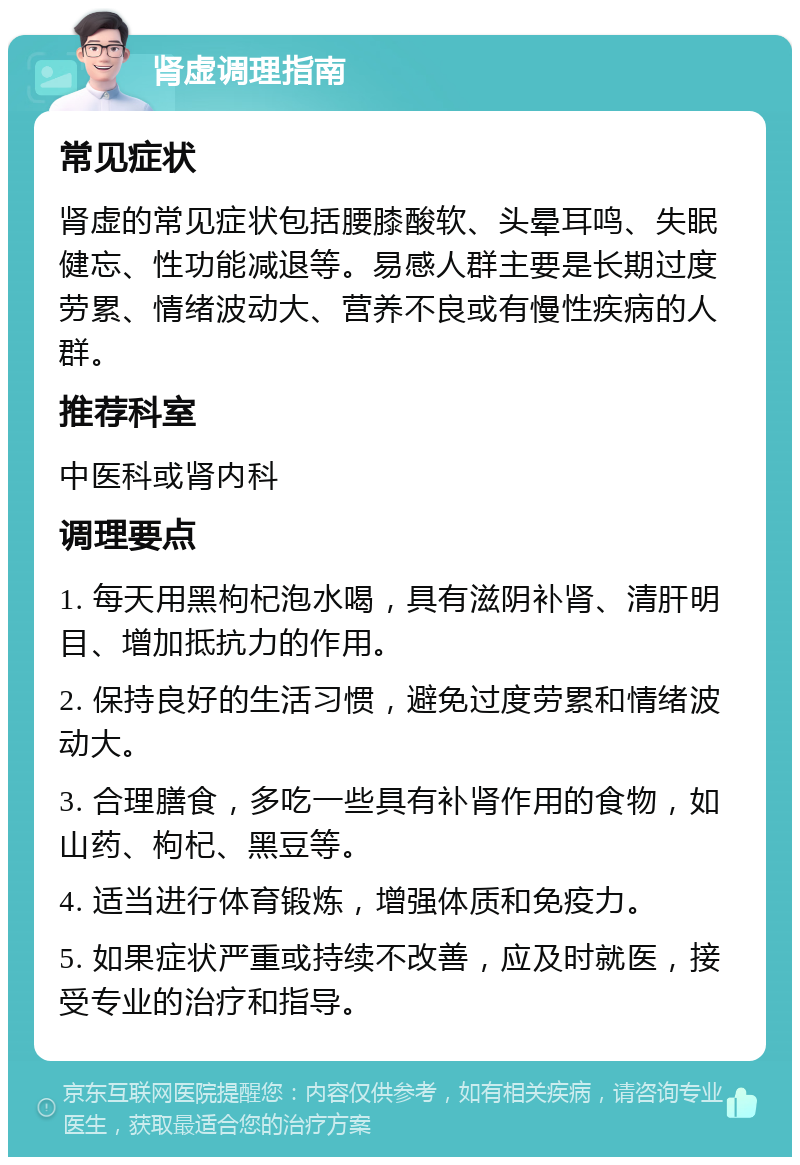 肾虚调理指南 常见症状 肾虚的常见症状包括腰膝酸软、头晕耳鸣、失眠健忘、性功能减退等。易感人群主要是长期过度劳累、情绪波动大、营养不良或有慢性疾病的人群。 推荐科室 中医科或肾内科 调理要点 1. 每天用黑枸杞泡水喝，具有滋阴补肾、清肝明目、增加抵抗力的作用。 2. 保持良好的生活习惯，避免过度劳累和情绪波动大。 3. 合理膳食，多吃一些具有补肾作用的食物，如山药、枸杞、黑豆等。 4. 适当进行体育锻炼，增强体质和免疫力。 5. 如果症状严重或持续不改善，应及时就医，接受专业的治疗和指导。