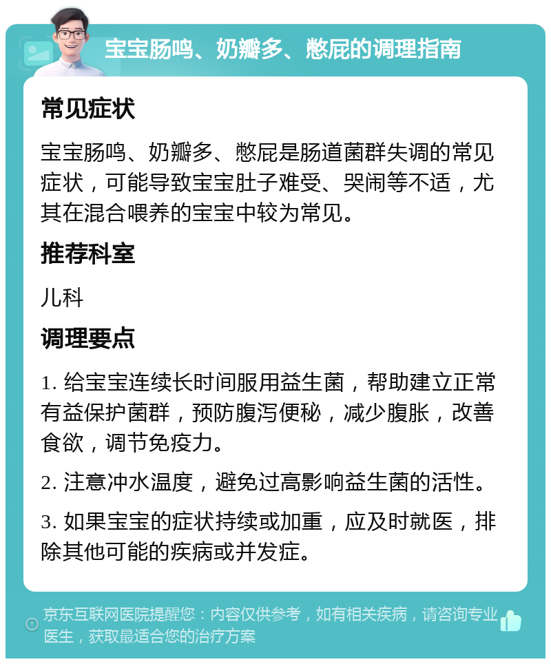 宝宝肠鸣、奶瓣多、憋屁的调理指南 常见症状 宝宝肠鸣、奶瓣多、憋屁是肠道菌群失调的常见症状，可能导致宝宝肚子难受、哭闹等不适，尤其在混合喂养的宝宝中较为常见。 推荐科室 儿科 调理要点 1. 给宝宝连续长时间服用益生菌，帮助建立正常有益保护菌群，预防腹泻便秘，减少腹胀，改善食欲，调节免疫力。 2. 注意冲水温度，避免过高影响益生菌的活性。 3. 如果宝宝的症状持续或加重，应及时就医，排除其他可能的疾病或并发症。