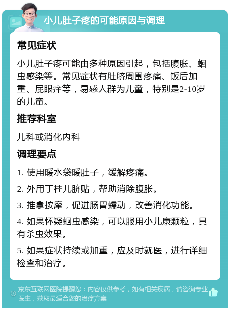 小儿肚子疼的可能原因与调理 常见症状 小儿肚子疼可能由多种原因引起，包括腹胀、蛔虫感染等。常见症状有肚脐周围疼痛、饭后加重、屁眼痒等，易感人群为儿童，特别是2-10岁的儿童。 推荐科室 儿科或消化内科 调理要点 1. 使用暖水袋暖肚子，缓解疼痛。 2. 外用丁桂儿脐贴，帮助消除腹胀。 3. 推拿按摩，促进肠胃蠕动，改善消化功能。 4. 如果怀疑蛔虫感染，可以服用小儿康颗粒，具有杀虫效果。 5. 如果症状持续或加重，应及时就医，进行详细检查和治疗。