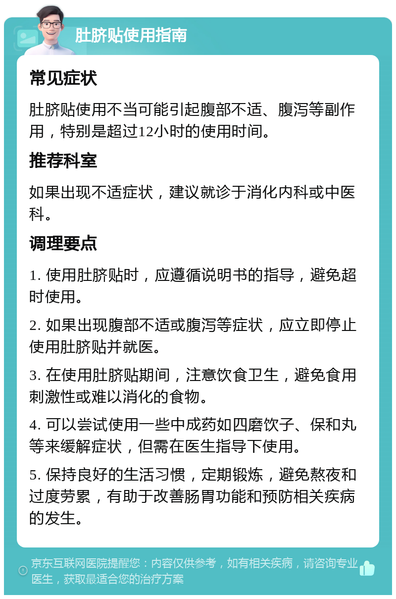 肚脐贴使用指南 常见症状 肚脐贴使用不当可能引起腹部不适、腹泻等副作用，特别是超过12小时的使用时间。 推荐科室 如果出现不适症状，建议就诊于消化内科或中医科。 调理要点 1. 使用肚脐贴时，应遵循说明书的指导，避免超时使用。 2. 如果出现腹部不适或腹泻等症状，应立即停止使用肚脐贴并就医。 3. 在使用肚脐贴期间，注意饮食卫生，避免食用刺激性或难以消化的食物。 4. 可以尝试使用一些中成药如四磨饮子、保和丸等来缓解症状，但需在医生指导下使用。 5. 保持良好的生活习惯，定期锻炼，避免熬夜和过度劳累，有助于改善肠胃功能和预防相关疾病的发生。