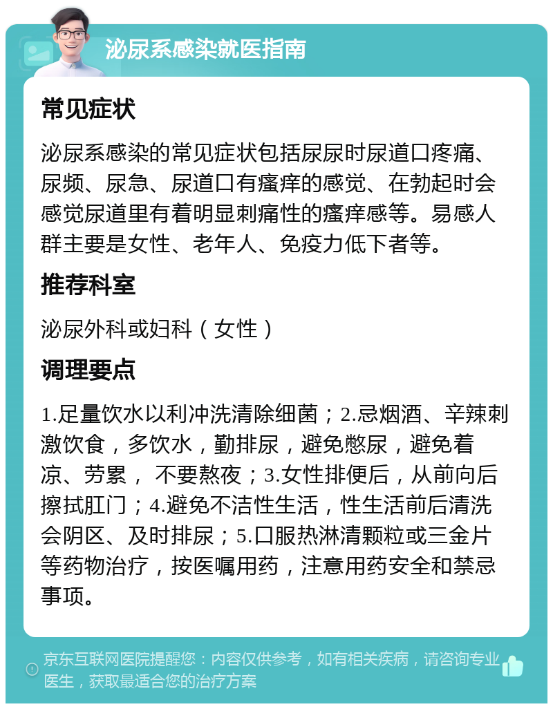 泌尿系感染就医指南 常见症状 泌尿系感染的常见症状包括尿尿时尿道口疼痛、尿频、尿急、尿道口有瘙痒的感觉、在勃起时会感觉尿道里有着明显刺痛性的瘙痒感等。易感人群主要是女性、老年人、免疫力低下者等。 推荐科室 泌尿外科或妇科（女性） 调理要点 1.足量饮水以利冲洗清除细菌；2.忌烟酒、辛辣刺激饮食，多饮水，勤排尿，避免憋尿，避免着凉、劳累， 不要熬夜；3.女性排便后，从前向后擦拭肛门；4.避免不洁性生活，性生活前后清洗会阴区、及时排尿；5.口服热淋清颗粒或三金片等药物治疗，按医嘱用药，注意用药安全和禁忌事项。