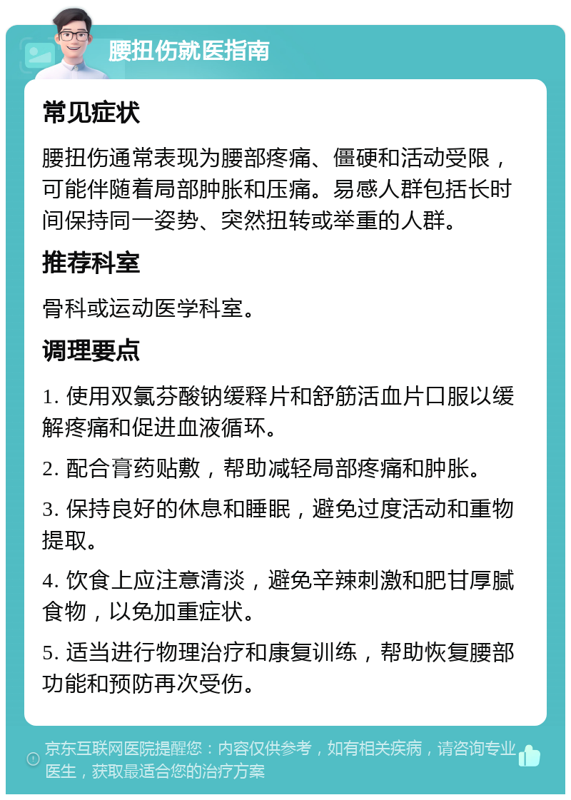 腰扭伤就医指南 常见症状 腰扭伤通常表现为腰部疼痛、僵硬和活动受限，可能伴随着局部肿胀和压痛。易感人群包括长时间保持同一姿势、突然扭转或举重的人群。 推荐科室 骨科或运动医学科室。 调理要点 1. 使用双氯芬酸钠缓释片和舒筋活血片口服以缓解疼痛和促进血液循环。 2. 配合膏药贴敷，帮助减轻局部疼痛和肿胀。 3. 保持良好的休息和睡眠，避免过度活动和重物提取。 4. 饮食上应注意清淡，避免辛辣刺激和肥甘厚腻食物，以免加重症状。 5. 适当进行物理治疗和康复训练，帮助恢复腰部功能和预防再次受伤。