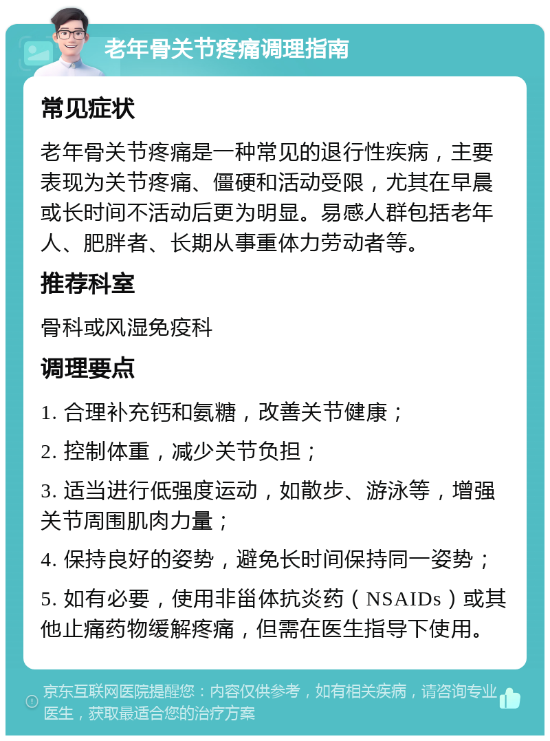 老年骨关节疼痛调理指南 常见症状 老年骨关节疼痛是一种常见的退行性疾病，主要表现为关节疼痛、僵硬和活动受限，尤其在早晨或长时间不活动后更为明显。易感人群包括老年人、肥胖者、长期从事重体力劳动者等。 推荐科室 骨科或风湿免疫科 调理要点 1. 合理补充钙和氨糖，改善关节健康； 2. 控制体重，减少关节负担； 3. 适当进行低强度运动，如散步、游泳等，增强关节周围肌肉力量； 4. 保持良好的姿势，避免长时间保持同一姿势； 5. 如有必要，使用非甾体抗炎药（NSAIDs）或其他止痛药物缓解疼痛，但需在医生指导下使用。