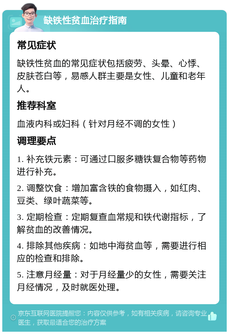 缺铁性贫血治疗指南 常见症状 缺铁性贫血的常见症状包括疲劳、头晕、心悸、皮肤苍白等，易感人群主要是女性、儿童和老年人。 推荐科室 血液内科或妇科（针对月经不调的女性） 调理要点 1. 补充铁元素：可通过口服多糖铁复合物等药物进行补充。 2. 调整饮食：增加富含铁的食物摄入，如红肉、豆类、绿叶蔬菜等。 3. 定期检查：定期复查血常规和铁代谢指标，了解贫血的改善情况。 4. 排除其他疾病：如地中海贫血等，需要进行相应的检查和排除。 5. 注意月经量：对于月经量少的女性，需要关注月经情况，及时就医处理。