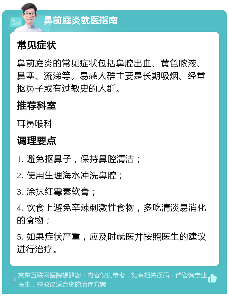 鼻前庭炎就医指南 常见症状 鼻前庭炎的常见症状包括鼻腔出血、黄色脓液、鼻塞、流涕等。易感人群主要是长期吸烟、经常抠鼻子或有过敏史的人群。 推荐科室 耳鼻喉科 调理要点 1. 避免抠鼻子，保持鼻腔清洁； 2. 使用生理海水冲洗鼻腔； 3. 涂抹红霉素软膏； 4. 饮食上避免辛辣刺激性食物，多吃清淡易消化的食物； 5. 如果症状严重，应及时就医并按照医生的建议进行治疗。