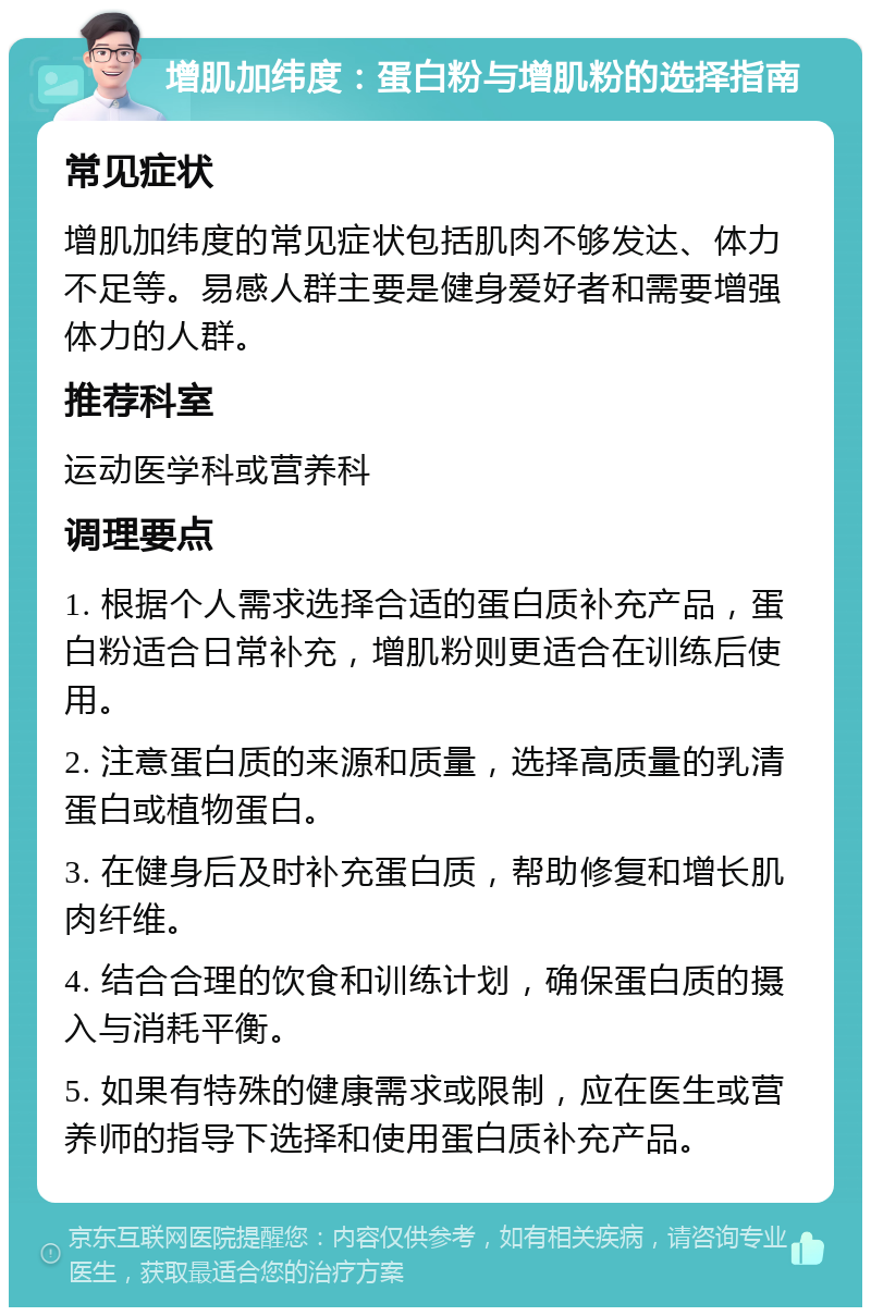 增肌加纬度：蛋白粉与增肌粉的选择指南 常见症状 增肌加纬度的常见症状包括肌肉不够发达、体力不足等。易感人群主要是健身爱好者和需要增强体力的人群。 推荐科室 运动医学科或营养科 调理要点 1. 根据个人需求选择合适的蛋白质补充产品，蛋白粉适合日常补充，增肌粉则更适合在训练后使用。 2. 注意蛋白质的来源和质量，选择高质量的乳清蛋白或植物蛋白。 3. 在健身后及时补充蛋白质，帮助修复和增长肌肉纤维。 4. 结合合理的饮食和训练计划，确保蛋白质的摄入与消耗平衡。 5. 如果有特殊的健康需求或限制，应在医生或营养师的指导下选择和使用蛋白质补充产品。