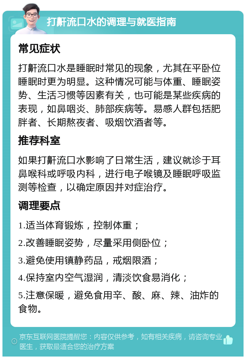 打鼾流口水的调理与就医指南 常见症状 打鼾流口水是睡眠时常见的现象，尤其在平卧位睡眠时更为明显。这种情况可能与体重、睡眠姿势、生活习惯等因素有关，也可能是某些疾病的表现，如鼻咽炎、肺部疾病等。易感人群包括肥胖者、长期熬夜者、吸烟饮酒者等。 推荐科室 如果打鼾流口水影响了日常生活，建议就诊于耳鼻喉科或呼吸内科，进行电子喉镜及睡眠呼吸监测等检查，以确定原因并对症治疗。 调理要点 1.适当体育锻炼，控制体重； 2.改善睡眠姿势，尽量采用侧卧位； 3.避免使用镇静药品，戒烟限酒； 4.保持室内空气湿润，清淡饮食易消化； 5.注意保暖，避免食用辛、酸、麻、辣、油炸的食物。