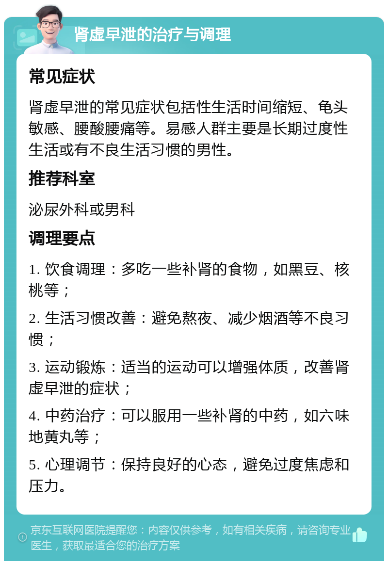 肾虚早泄的治疗与调理 常见症状 肾虚早泄的常见症状包括性生活时间缩短、龟头敏感、腰酸腰痛等。易感人群主要是长期过度性生活或有不良生活习惯的男性。 推荐科室 泌尿外科或男科 调理要点 1. 饮食调理：多吃一些补肾的食物，如黑豆、核桃等； 2. 生活习惯改善：避免熬夜、减少烟酒等不良习惯； 3. 运动锻炼：适当的运动可以增强体质，改善肾虚早泄的症状； 4. 中药治疗：可以服用一些补肾的中药，如六味地黄丸等； 5. 心理调节：保持良好的心态，避免过度焦虑和压力。