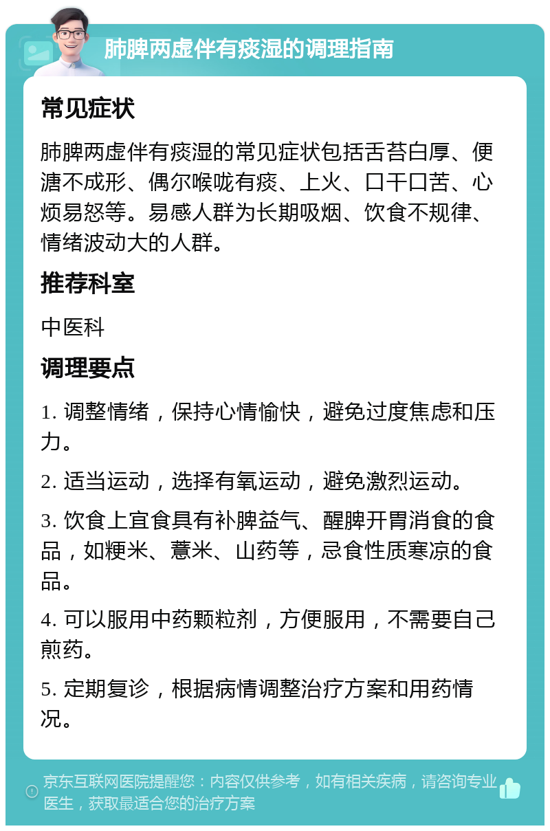 肺脾两虚伴有痰湿的调理指南 常见症状 肺脾两虚伴有痰湿的常见症状包括舌苔白厚、便溏不成形、偶尔喉咙有痰、上火、口干口苦、心烦易怒等。易感人群为长期吸烟、饮食不规律、情绪波动大的人群。 推荐科室 中医科 调理要点 1. 调整情绪，保持心情愉快，避免过度焦虑和压力。 2. 适当运动，选择有氧运动，避免激烈运动。 3. 饮食上宜食具有补脾益气、醒脾开胃消食的食品，如粳米、薏米、山药等，忌食性质寒凉的食品。 4. 可以服用中药颗粒剂，方便服用，不需要自己煎药。 5. 定期复诊，根据病情调整治疗方案和用药情况。