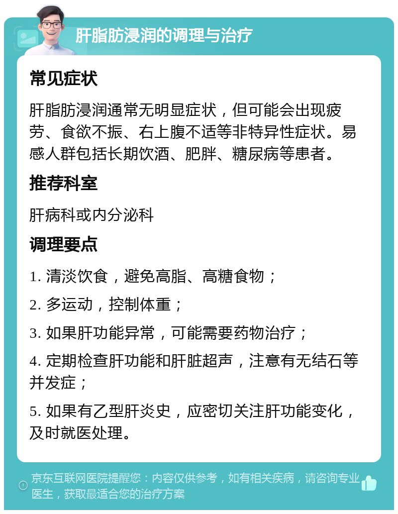 肝脂肪浸润的调理与治疗 常见症状 肝脂肪浸润通常无明显症状，但可能会出现疲劳、食欲不振、右上腹不适等非特异性症状。易感人群包括长期饮酒、肥胖、糖尿病等患者。 推荐科室 肝病科或内分泌科 调理要点 1. 清淡饮食，避免高脂、高糖食物； 2. 多运动，控制体重； 3. 如果肝功能异常，可能需要药物治疗； 4. 定期检查肝功能和肝脏超声，注意有无结石等并发症； 5. 如果有乙型肝炎史，应密切关注肝功能变化，及时就医处理。