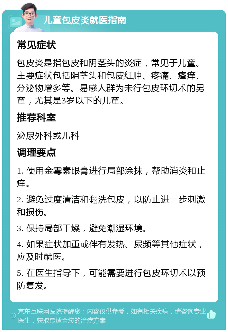 儿童包皮炎就医指南 常见症状 包皮炎是指包皮和阴茎头的炎症，常见于儿童。主要症状包括阴茎头和包皮红肿、疼痛、瘙痒、分泌物增多等。易感人群为未行包皮环切术的男童，尤其是3岁以下的儿童。 推荐科室 泌尿外科或儿科 调理要点 1. 使用金霉素眼膏进行局部涂抹，帮助消炎和止痒。 2. 避免过度清洁和翻洗包皮，以防止进一步刺激和损伤。 3. 保持局部干燥，避免潮湿环境。 4. 如果症状加重或伴有发热、尿频等其他症状，应及时就医。 5. 在医生指导下，可能需要进行包皮环切术以预防复发。