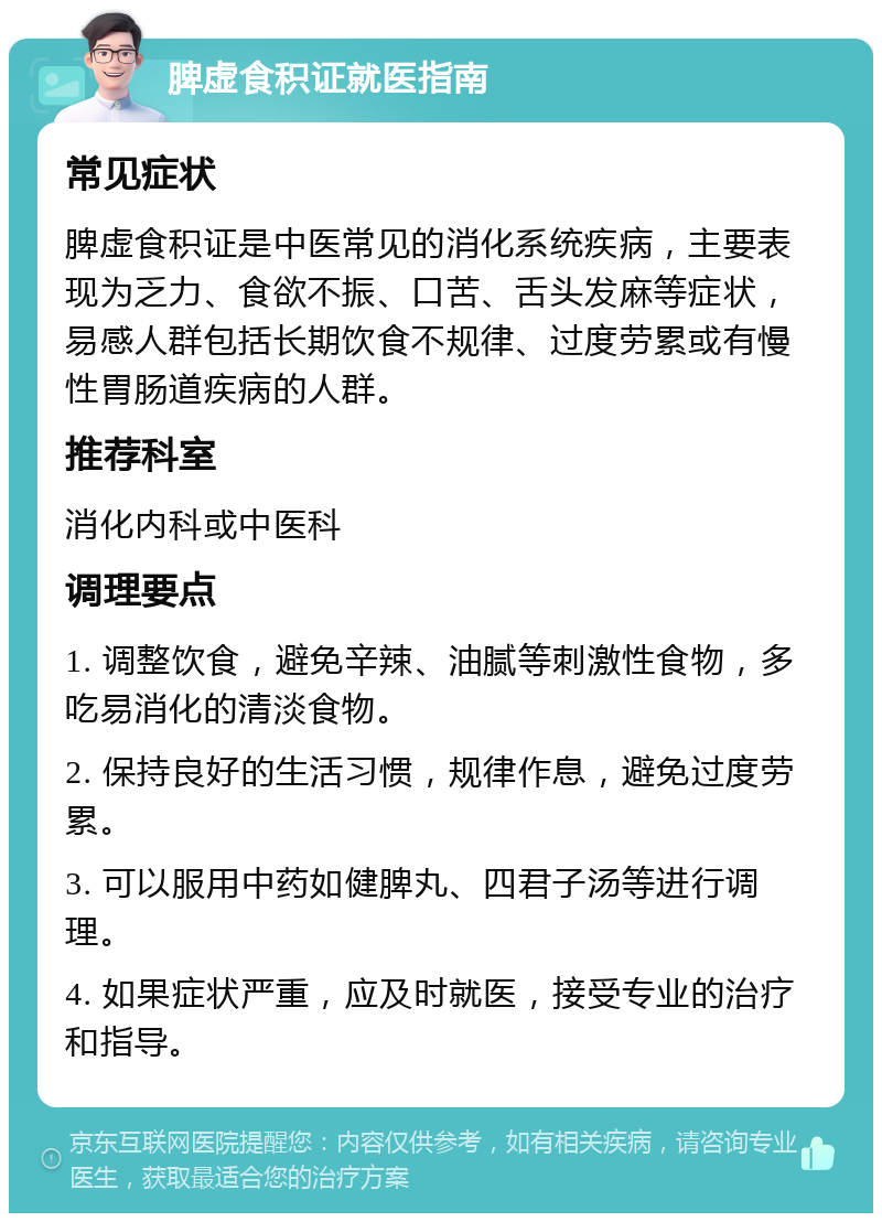 脾虚食积证就医指南 常见症状 脾虚食积证是中医常见的消化系统疾病，主要表现为乏力、食欲不振、口苦、舌头发麻等症状，易感人群包括长期饮食不规律、过度劳累或有慢性胃肠道疾病的人群。 推荐科室 消化内科或中医科 调理要点 1. 调整饮食，避免辛辣、油腻等刺激性食物，多吃易消化的清淡食物。 2. 保持良好的生活习惯，规律作息，避免过度劳累。 3. 可以服用中药如健脾丸、四君子汤等进行调理。 4. 如果症状严重，应及时就医，接受专业的治疗和指导。