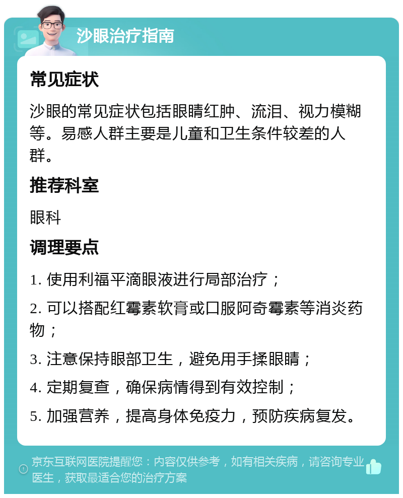 沙眼治疗指南 常见症状 沙眼的常见症状包括眼睛红肿、流泪、视力模糊等。易感人群主要是儿童和卫生条件较差的人群。 推荐科室 眼科 调理要点 1. 使用利福平滴眼液进行局部治疗； 2. 可以搭配红霉素软膏或口服阿奇霉素等消炎药物； 3. 注意保持眼部卫生，避免用手揉眼睛； 4. 定期复查，确保病情得到有效控制； 5. 加强营养，提高身体免疫力，预防疾病复发。