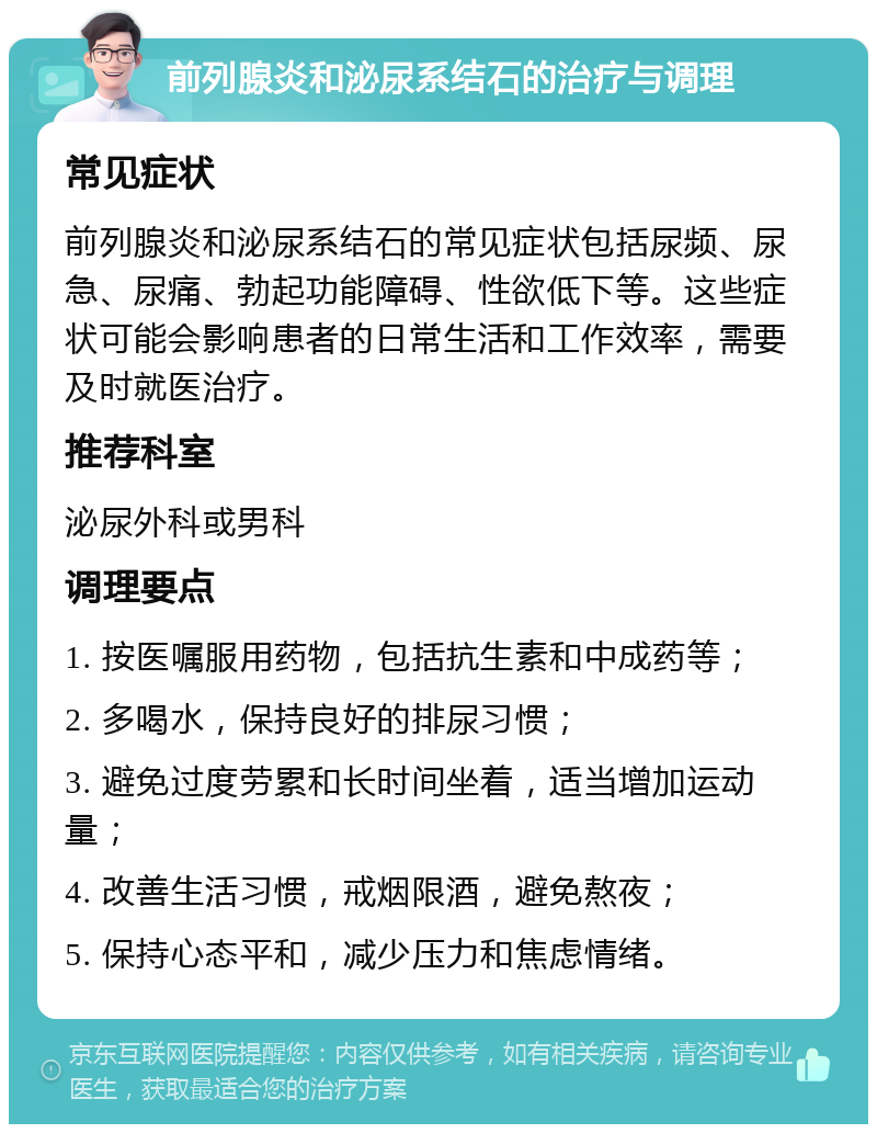 前列腺炎和泌尿系结石的治疗与调理 常见症状 前列腺炎和泌尿系结石的常见症状包括尿频、尿急、尿痛、勃起功能障碍、性欲低下等。这些症状可能会影响患者的日常生活和工作效率，需要及时就医治疗。 推荐科室 泌尿外科或男科 调理要点 1. 按医嘱服用药物，包括抗生素和中成药等； 2. 多喝水，保持良好的排尿习惯； 3. 避免过度劳累和长时间坐着，适当增加运动量； 4. 改善生活习惯，戒烟限酒，避免熬夜； 5. 保持心态平和，减少压力和焦虑情绪。