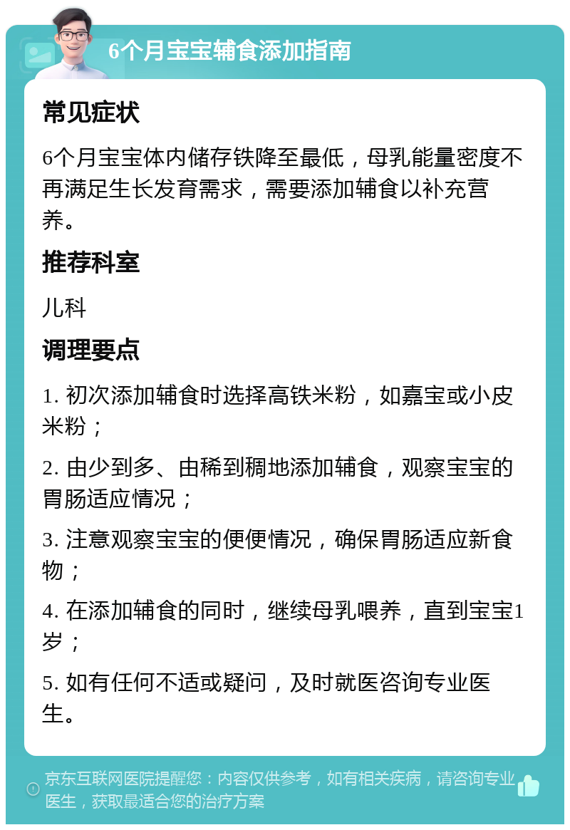 6个月宝宝辅食添加指南 常见症状 6个月宝宝体内储存铁降至最低，母乳能量密度不再满足生长发育需求，需要添加辅食以补充营养。 推荐科室 儿科 调理要点 1. 初次添加辅食时选择高铁米粉，如嘉宝或小皮米粉； 2. 由少到多、由稀到稠地添加辅食，观察宝宝的胃肠适应情况； 3. 注意观察宝宝的便便情况，确保胃肠适应新食物； 4. 在添加辅食的同时，继续母乳喂养，直到宝宝1岁； 5. 如有任何不适或疑问，及时就医咨询专业医生。