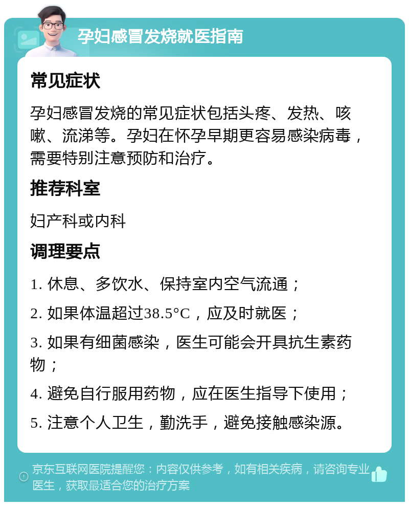 孕妇感冒发烧就医指南 常见症状 孕妇感冒发烧的常见症状包括头疼、发热、咳嗽、流涕等。孕妇在怀孕早期更容易感染病毒，需要特别注意预防和治疗。 推荐科室 妇产科或内科 调理要点 1. 休息、多饮水、保持室内空气流通； 2. 如果体温超过38.5°C，应及时就医； 3. 如果有细菌感染，医生可能会开具抗生素药物； 4. 避免自行服用药物，应在医生指导下使用； 5. 注意个人卫生，勤洗手，避免接触感染源。