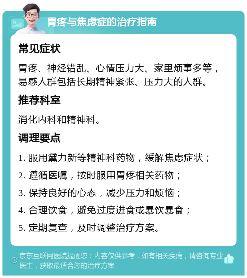 胃疼与焦虑症的治疗指南 常见症状 胃疼、神经错乱、心情压力大、家里烦事多等，易感人群包括长期精神紧张、压力大的人群。 推荐科室 消化内科和精神科。 调理要点 1. 服用黛力新等精神科药物，缓解焦虑症状； 2. 遵循医嘱，按时服用胃疼相关药物； 3. 保持良好的心态，减少压力和烦恼； 4. 合理饮食，避免过度进食或暴饮暴食； 5. 定期复查，及时调整治疗方案。