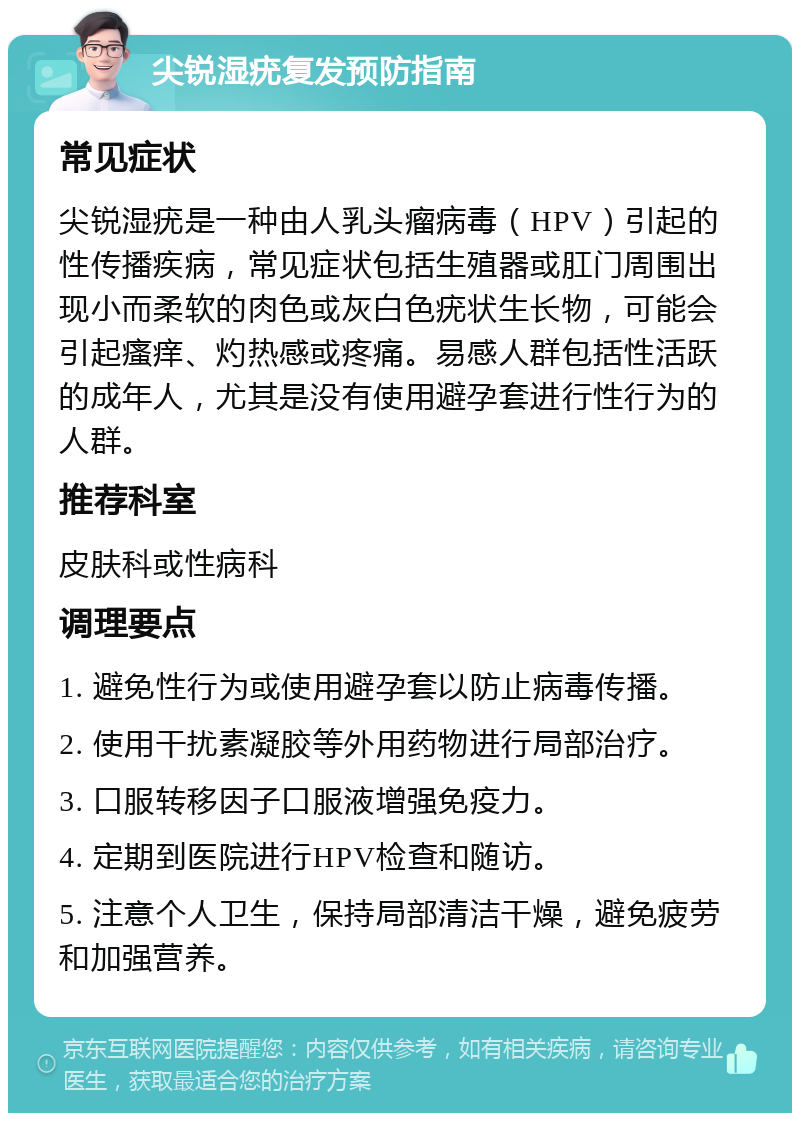 尖锐湿疣复发预防指南 常见症状 尖锐湿疣是一种由人乳头瘤病毒（HPV）引起的性传播疾病，常见症状包括生殖器或肛门周围出现小而柔软的肉色或灰白色疣状生长物，可能会引起瘙痒、灼热感或疼痛。易感人群包括性活跃的成年人，尤其是没有使用避孕套进行性行为的人群。 推荐科室 皮肤科或性病科 调理要点 1. 避免性行为或使用避孕套以防止病毒传播。 2. 使用干扰素凝胶等外用药物进行局部治疗。 3. 口服转移因子口服液增强免疫力。 4. 定期到医院进行HPV检查和随访。 5. 注意个人卫生，保持局部清洁干燥，避免疲劳和加强营养。