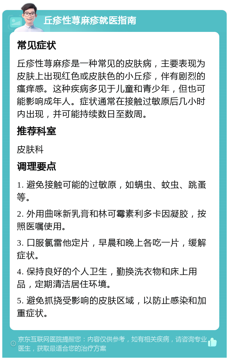 丘疹性荨麻疹就医指南 常见症状 丘疹性荨麻疹是一种常见的皮肤病，主要表现为皮肤上出现红色或皮肤色的小丘疹，伴有剧烈的瘙痒感。这种疾病多见于儿童和青少年，但也可能影响成年人。症状通常在接触过敏原后几小时内出现，并可能持续数日至数周。 推荐科室 皮肤科 调理要点 1. 避免接触可能的过敏原，如螨虫、蚊虫、跳蚤等。 2. 外用曲咪新乳膏和林可霉素利多卡因凝胶，按照医嘱使用。 3. 口服氯雷他定片，早晨和晚上各吃一片，缓解症状。 4. 保持良好的个人卫生，勤换洗衣物和床上用品，定期清洁居住环境。 5. 避免抓挠受影响的皮肤区域，以防止感染和加重症状。