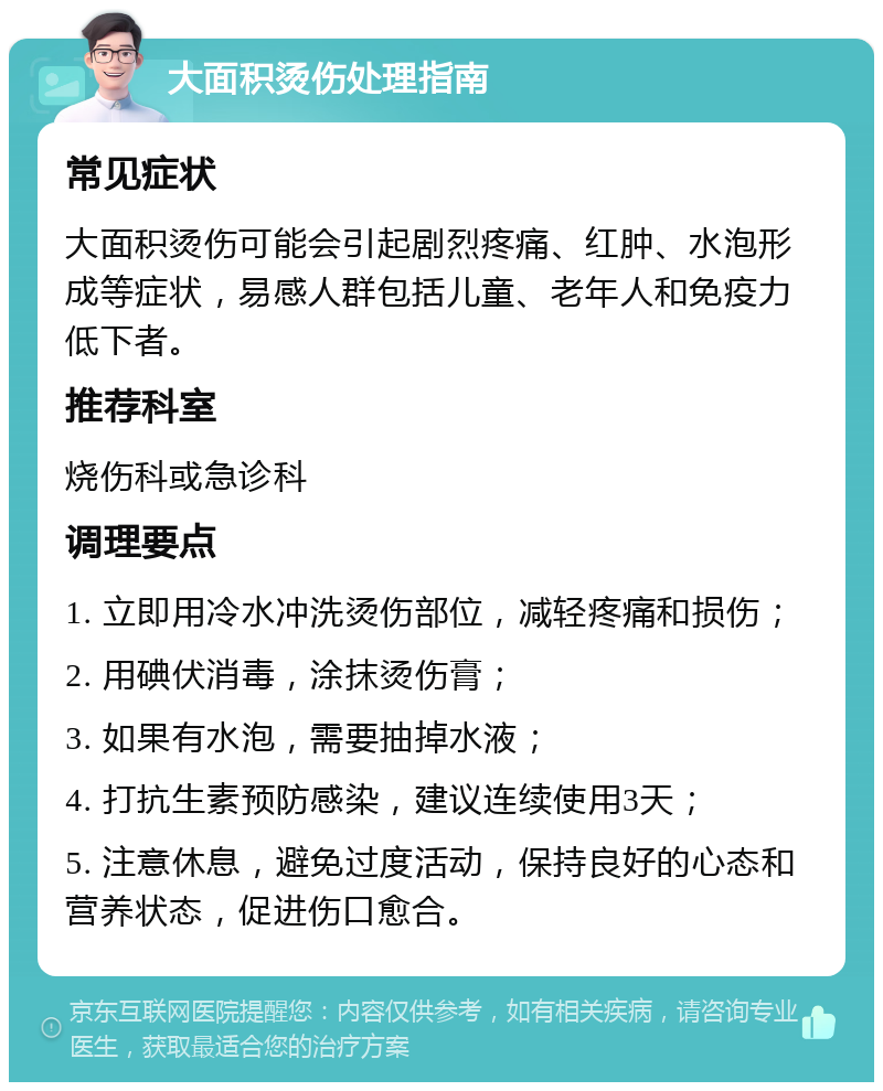 大面积烫伤处理指南 常见症状 大面积烫伤可能会引起剧烈疼痛、红肿、水泡形成等症状，易感人群包括儿童、老年人和免疫力低下者。 推荐科室 烧伤科或急诊科 调理要点 1. 立即用冷水冲洗烫伤部位，减轻疼痛和损伤； 2. 用碘伏消毒，涂抹烫伤膏； 3. 如果有水泡，需要抽掉水液； 4. 打抗生素预防感染，建议连续使用3天； 5. 注意休息，避免过度活动，保持良好的心态和营养状态，促进伤口愈合。