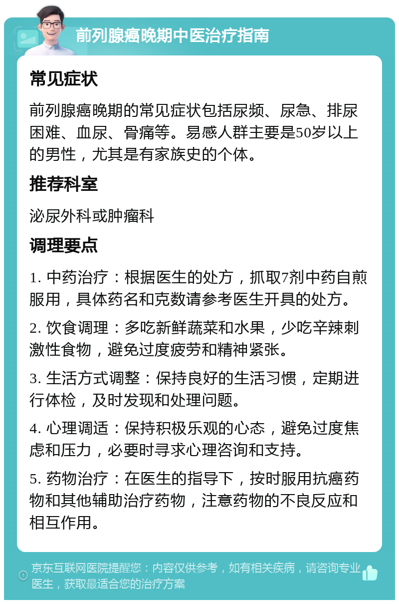 前列腺癌晚期中医治疗指南 常见症状 前列腺癌晚期的常见症状包括尿频、尿急、排尿困难、血尿、骨痛等。易感人群主要是50岁以上的男性，尤其是有家族史的个体。 推荐科室 泌尿外科或肿瘤科 调理要点 1. 中药治疗：根据医生的处方，抓取7剂中药自煎服用，具体药名和克数请参考医生开具的处方。 2. 饮食调理：多吃新鲜蔬菜和水果，少吃辛辣刺激性食物，避免过度疲劳和精神紧张。 3. 生活方式调整：保持良好的生活习惯，定期进行体检，及时发现和处理问题。 4. 心理调适：保持积极乐观的心态，避免过度焦虑和压力，必要时寻求心理咨询和支持。 5. 药物治疗：在医生的指导下，按时服用抗癌药物和其他辅助治疗药物，注意药物的不良反应和相互作用。