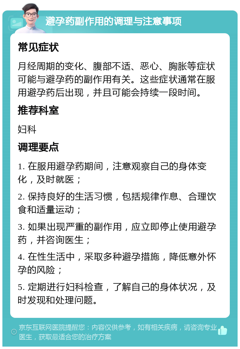 避孕药副作用的调理与注意事项 常见症状 月经周期的变化、腹部不适、恶心、胸胀等症状可能与避孕药的副作用有关。这些症状通常在服用避孕药后出现，并且可能会持续一段时间。 推荐科室 妇科 调理要点 1. 在服用避孕药期间，注意观察自己的身体变化，及时就医； 2. 保持良好的生活习惯，包括规律作息、合理饮食和适量运动； 3. 如果出现严重的副作用，应立即停止使用避孕药，并咨询医生； 4. 在性生活中，采取多种避孕措施，降低意外怀孕的风险； 5. 定期进行妇科检查，了解自己的身体状况，及时发现和处理问题。