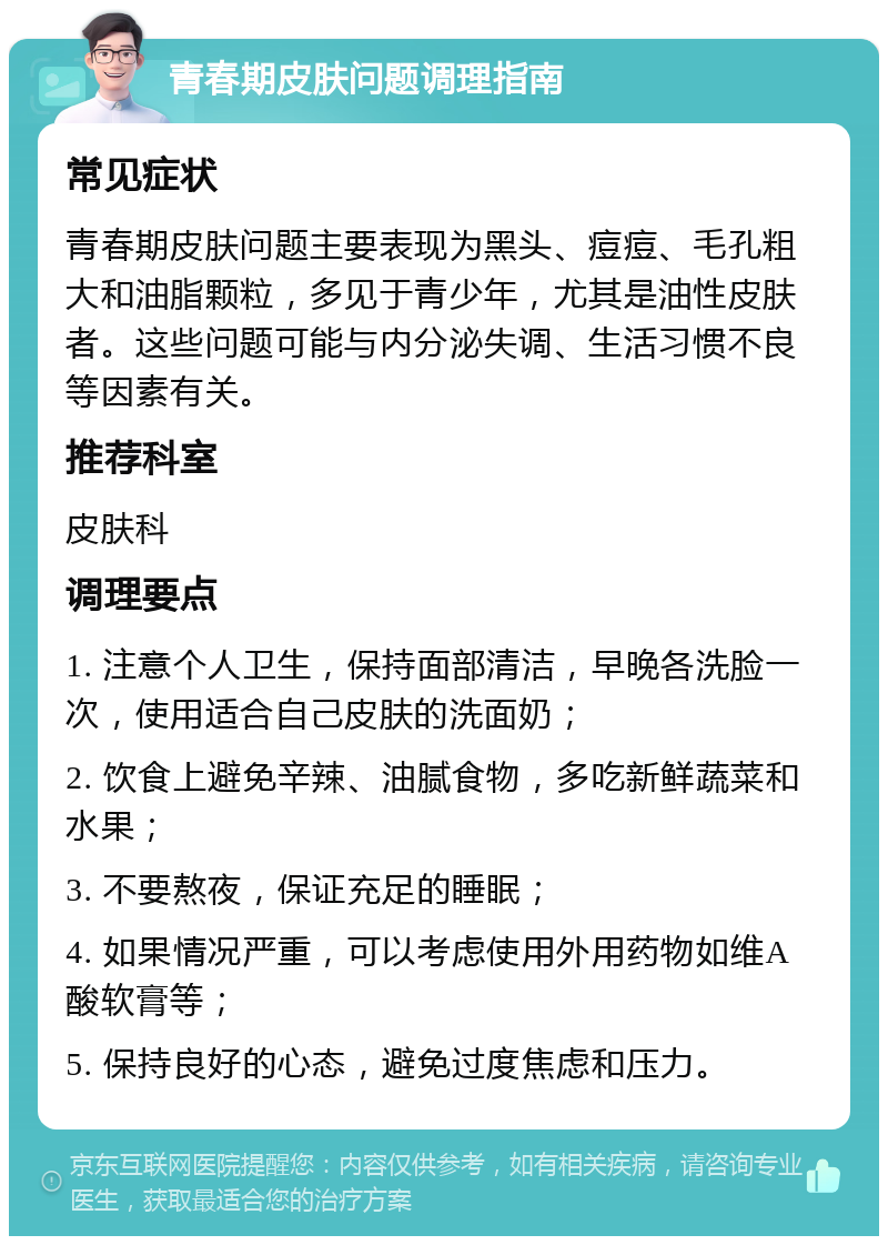 青春期皮肤问题调理指南 常见症状 青春期皮肤问题主要表现为黑头、痘痘、毛孔粗大和油脂颗粒，多见于青少年，尤其是油性皮肤者。这些问题可能与内分泌失调、生活习惯不良等因素有关。 推荐科室 皮肤科 调理要点 1. 注意个人卫生，保持面部清洁，早晚各洗脸一次，使用适合自己皮肤的洗面奶； 2. 饮食上避免辛辣、油腻食物，多吃新鲜蔬菜和水果； 3. 不要熬夜，保证充足的睡眠； 4. 如果情况严重，可以考虑使用外用药物如维A酸软膏等； 5. 保持良好的心态，避免过度焦虑和压力。