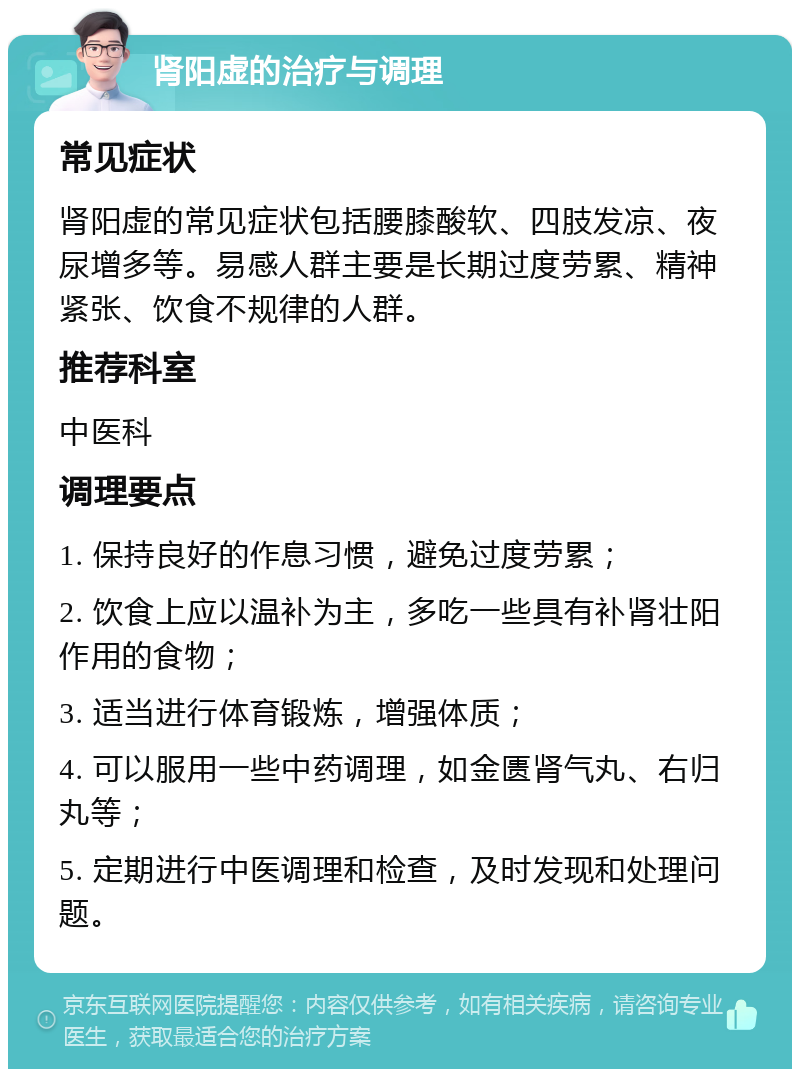 肾阳虚的治疗与调理 常见症状 肾阳虚的常见症状包括腰膝酸软、四肢发凉、夜尿增多等。易感人群主要是长期过度劳累、精神紧张、饮食不规律的人群。 推荐科室 中医科 调理要点 1. 保持良好的作息习惯，避免过度劳累； 2. 饮食上应以温补为主，多吃一些具有补肾壮阳作用的食物； 3. 适当进行体育锻炼，增强体质； 4. 可以服用一些中药调理，如金匮肾气丸、右归丸等； 5. 定期进行中医调理和检查，及时发现和处理问题。