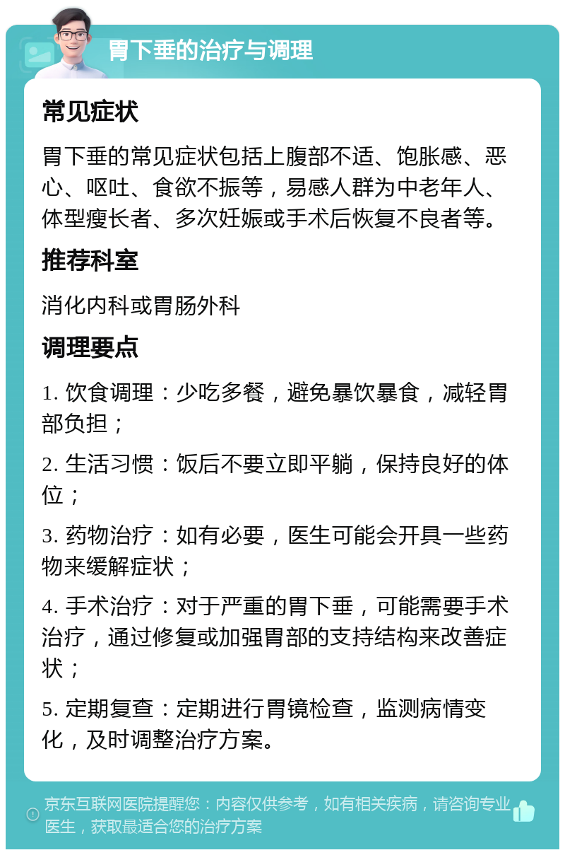 胃下垂的治疗与调理 常见症状 胃下垂的常见症状包括上腹部不适、饱胀感、恶心、呕吐、食欲不振等，易感人群为中老年人、体型瘦长者、多次妊娠或手术后恢复不良者等。 推荐科室 消化内科或胃肠外科 调理要点 1. 饮食调理：少吃多餐，避免暴饮暴食，减轻胃部负担； 2. 生活习惯：饭后不要立即平躺，保持良好的体位； 3. 药物治疗：如有必要，医生可能会开具一些药物来缓解症状； 4. 手术治疗：对于严重的胃下垂，可能需要手术治疗，通过修复或加强胃部的支持结构来改善症状； 5. 定期复查：定期进行胃镜检查，监测病情变化，及时调整治疗方案。