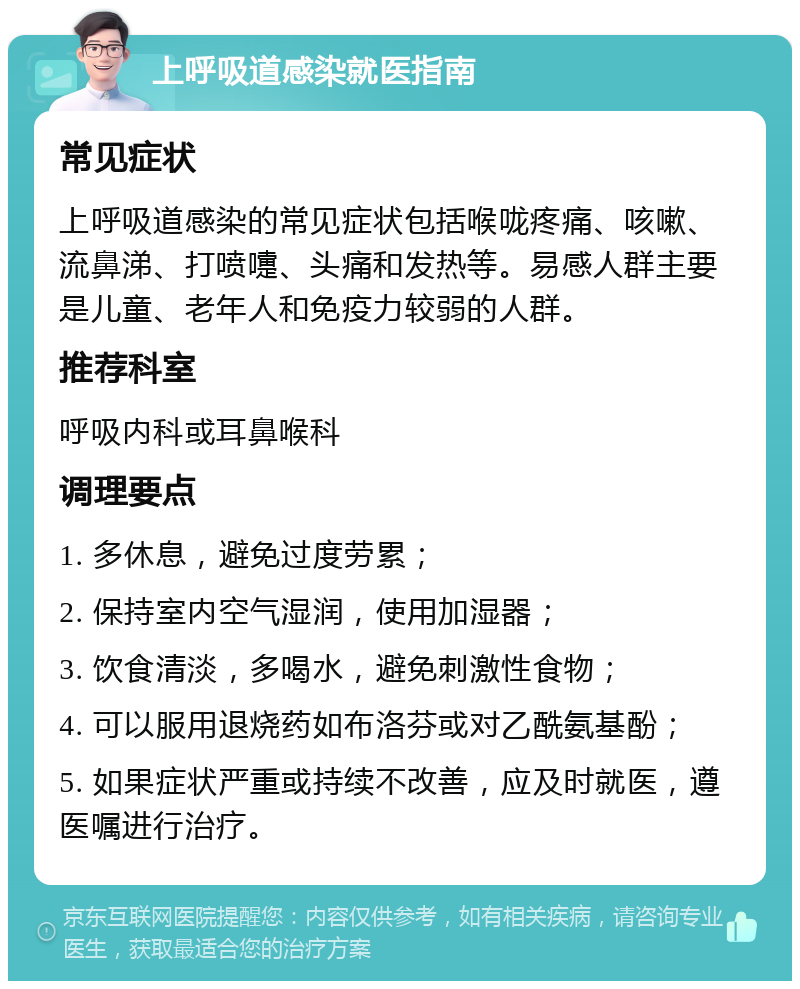 上呼吸道感染就医指南 常见症状 上呼吸道感染的常见症状包括喉咙疼痛、咳嗽、流鼻涕、打喷嚏、头痛和发热等。易感人群主要是儿童、老年人和免疫力较弱的人群。 推荐科室 呼吸内科或耳鼻喉科 调理要点 1. 多休息，避免过度劳累； 2. 保持室内空气湿润，使用加湿器； 3. 饮食清淡，多喝水，避免刺激性食物； 4. 可以服用退烧药如布洛芬或对乙酰氨基酚； 5. 如果症状严重或持续不改善，应及时就医，遵医嘱进行治疗。