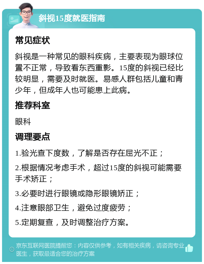 斜视15度就医指南 常见症状 斜视是一种常见的眼科疾病，主要表现为眼球位置不正常，导致看东西重影。15度的斜视已经比较明显，需要及时就医。易感人群包括儿童和青少年，但成年人也可能患上此病。 推荐科室 眼科 调理要点 1.验光查下度数，了解是否存在屈光不正； 2.根据情况考虑手术，超过15度的斜视可能需要手术矫正； 3.必要时进行眼镜或隐形眼镜矫正； 4.注意眼部卫生，避免过度疲劳； 5.定期复查，及时调整治疗方案。