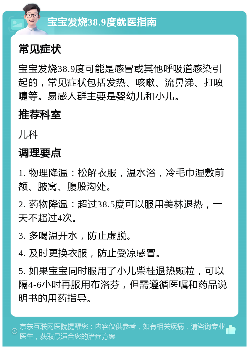 宝宝发烧38.9度就医指南 常见症状 宝宝发烧38.9度可能是感冒或其他呼吸道感染引起的，常见症状包括发热、咳嗽、流鼻涕、打喷嚏等。易感人群主要是婴幼儿和小儿。 推荐科室 儿科 调理要点 1. 物理降温：松解衣服，温水浴，冷毛巾湿敷前额、腋窝、腹股沟处。 2. 药物降温：超过38.5度可以服用美林退热，一天不超过4次。 3. 多喝温开水，防止虚脱。 4. 及时更换衣服，防止受凉感冒。 5. 如果宝宝同时服用了小儿柴桂退热颗粒，可以隔4-6小时再服用布洛芬，但需遵循医嘱和药品说明书的用药指导。