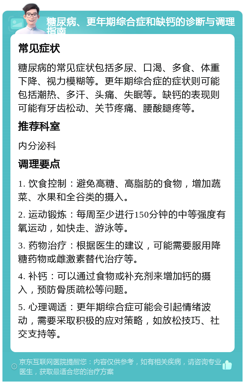 糖尿病、更年期综合症和缺钙的诊断与调理指南 常见症状 糖尿病的常见症状包括多尿、口渴、多食、体重下降、视力模糊等。更年期综合症的症状则可能包括潮热、多汗、头痛、失眠等。缺钙的表现则可能有牙齿松动、关节疼痛、腰酸腿疼等。 推荐科室 内分泌科 调理要点 1. 饮食控制：避免高糖、高脂肪的食物，增加蔬菜、水果和全谷类的摄入。 2. 运动锻炼：每周至少进行150分钟的中等强度有氧运动，如快走、游泳等。 3. 药物治疗：根据医生的建议，可能需要服用降糖药物或雌激素替代治疗等。 4. 补钙：可以通过食物或补充剂来增加钙的摄入，预防骨质疏松等问题。 5. 心理调适：更年期综合症可能会引起情绪波动，需要采取积极的应对策略，如放松技巧、社交支持等。