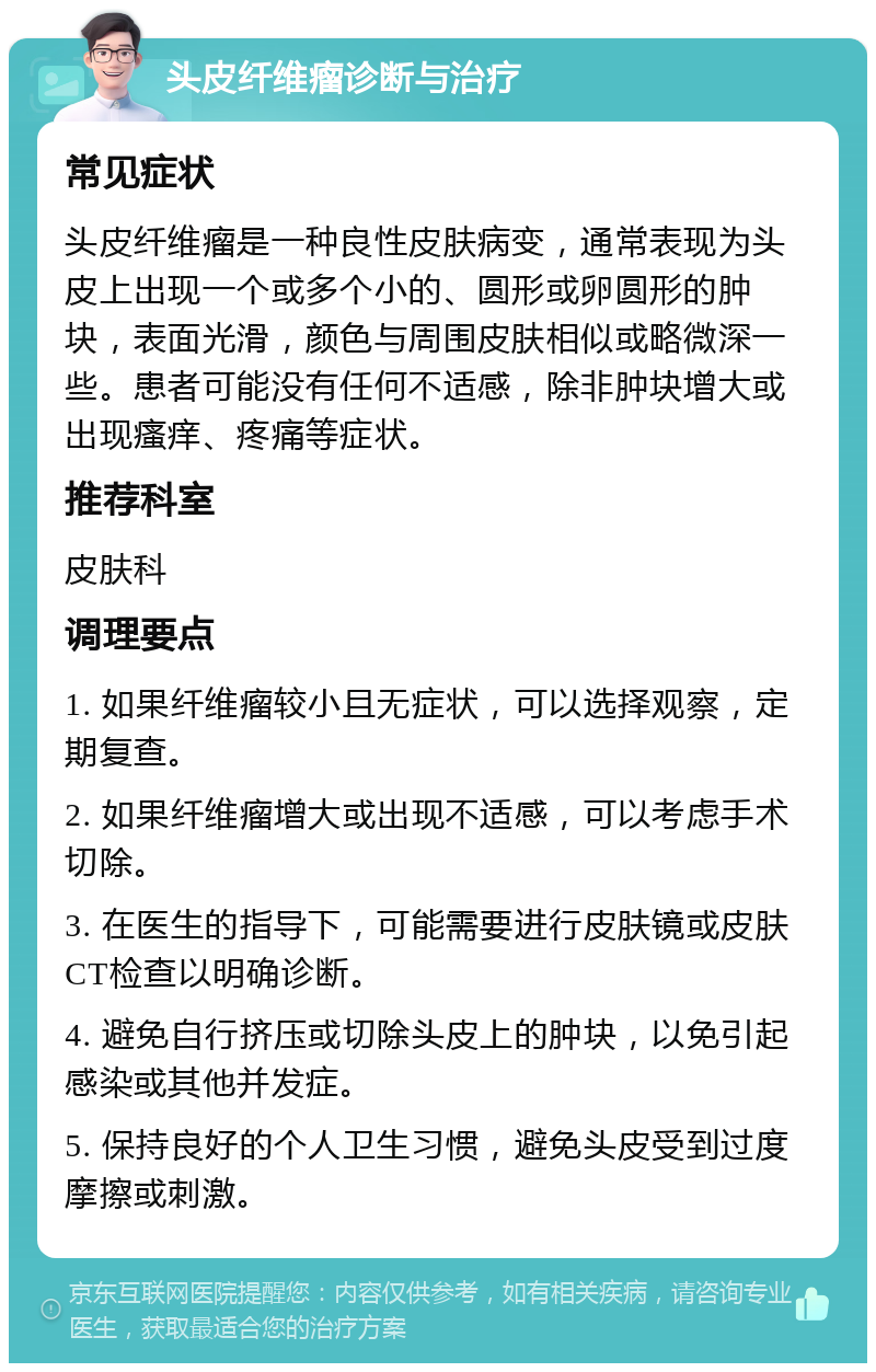 头皮纤维瘤诊断与治疗 常见症状 头皮纤维瘤是一种良性皮肤病变，通常表现为头皮上出现一个或多个小的、圆形或卵圆形的肿块，表面光滑，颜色与周围皮肤相似或略微深一些。患者可能没有任何不适感，除非肿块增大或出现瘙痒、疼痛等症状。 推荐科室 皮肤科 调理要点 1. 如果纤维瘤较小且无症状，可以选择观察，定期复查。 2. 如果纤维瘤增大或出现不适感，可以考虑手术切除。 3. 在医生的指导下，可能需要进行皮肤镜或皮肤CT检查以明确诊断。 4. 避免自行挤压或切除头皮上的肿块，以免引起感染或其他并发症。 5. 保持良好的个人卫生习惯，避免头皮受到过度摩擦或刺激。