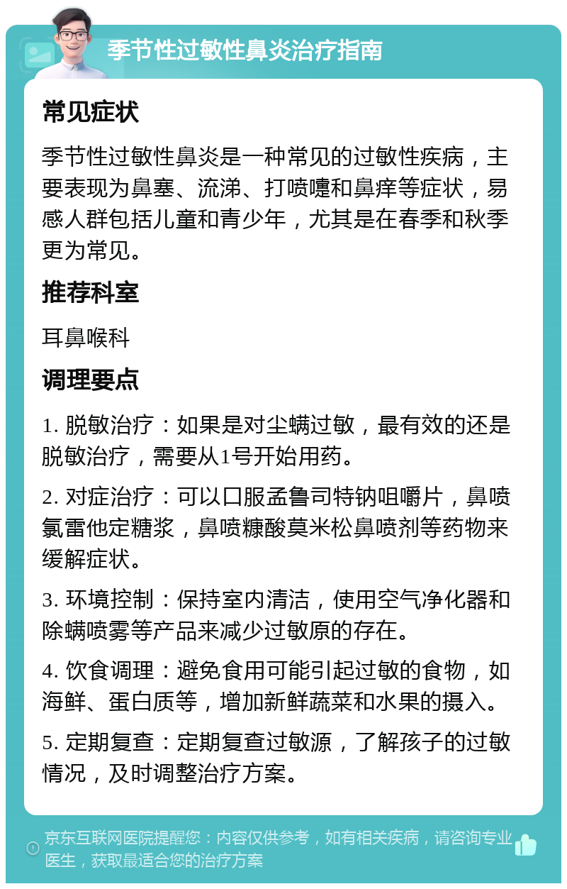 季节性过敏性鼻炎治疗指南 常见症状 季节性过敏性鼻炎是一种常见的过敏性疾病，主要表现为鼻塞、流涕、打喷嚏和鼻痒等症状，易感人群包括儿童和青少年，尤其是在春季和秋季更为常见。 推荐科室 耳鼻喉科 调理要点 1. 脱敏治疗：如果是对尘螨过敏，最有效的还是脱敏治疗，需要从1号开始用药。 2. 对症治疗：可以口服孟鲁司特钠咀嚼片，鼻喷氯雷他定糖浆，鼻喷糠酸莫米松鼻喷剂等药物来缓解症状。 3. 环境控制：保持室内清洁，使用空气净化器和除螨喷雾等产品来减少过敏原的存在。 4. 饮食调理：避免食用可能引起过敏的食物，如海鲜、蛋白质等，增加新鲜蔬菜和水果的摄入。 5. 定期复查：定期复查过敏源，了解孩子的过敏情况，及时调整治疗方案。