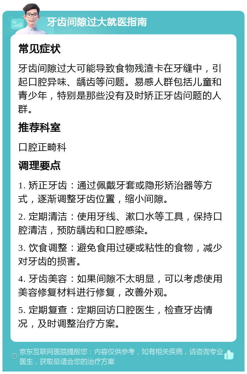 牙齿间隙过大就医指南 常见症状 牙齿间隙过大可能导致食物残渣卡在牙缝中，引起口腔异味、龋齿等问题。易感人群包括儿童和青少年，特别是那些没有及时矫正牙齿问题的人群。 推荐科室 口腔正畸科 调理要点 1. 矫正牙齿：通过佩戴牙套或隐形矫治器等方式，逐渐调整牙齿位置，缩小间隙。 2. 定期清洁：使用牙线、漱口水等工具，保持口腔清洁，预防龋齿和口腔感染。 3. 饮食调整：避免食用过硬或粘性的食物，减少对牙齿的损害。 4. 牙齿美容：如果间隙不太明显，可以考虑使用美容修复材料进行修复，改善外观。 5. 定期复查：定期回访口腔医生，检查牙齿情况，及时调整治疗方案。