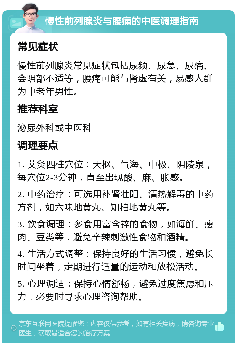 慢性前列腺炎与腰痛的中医调理指南 常见症状 慢性前列腺炎常见症状包括尿频、尿急、尿痛、会阴部不适等，腰痛可能与肾虚有关，易感人群为中老年男性。 推荐科室 泌尿外科或中医科 调理要点 1. 艾灸四柱穴位：天枢、气海、中极、阴陵泉，每穴位2-3分钟，直至出现酸、麻、胀感。 2. 中药治疗：可选用补肾壮阳、清热解毒的中药方剂，如六味地黄丸、知柏地黄丸等。 3. 饮食调理：多食用富含锌的食物，如海鲜、瘦肉、豆类等，避免辛辣刺激性食物和酒精。 4. 生活方式调整：保持良好的生活习惯，避免长时间坐着，定期进行适量的运动和放松活动。 5. 心理调适：保持心情舒畅，避免过度焦虑和压力，必要时寻求心理咨询帮助。